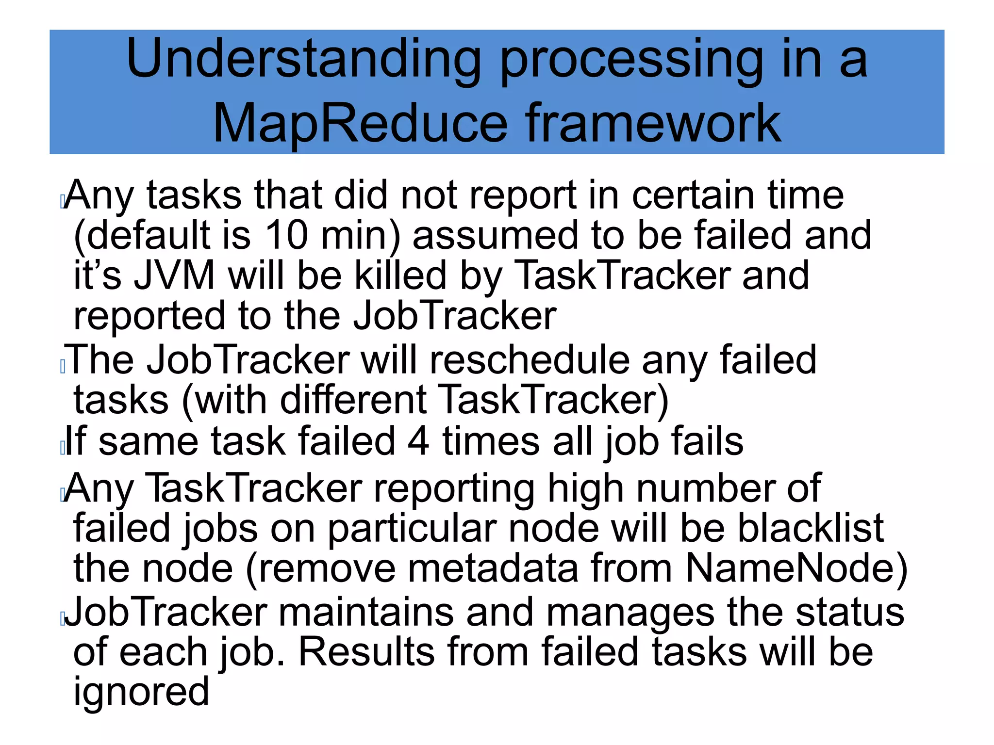 Understanding processing in a
MapReduce framework
🟃Any tasks that did not report in certain time
(default is 10 min) assumed to be failed and
it’s JVM will be killed by TaskTracker and
reported to the JobTracker
🟃The JobTracker will reschedule any failed
tasks (with different TaskTracker)
🟃If same task failed 4 times all job fails
🟃Any T
askTracker reporting high number of
failed jobs on particular node will be blacklist
the node (remove metadata from NameNode)
🟃JobTracker maintains and manages the status
of each job. Results from failed tasks will be
ignored
 