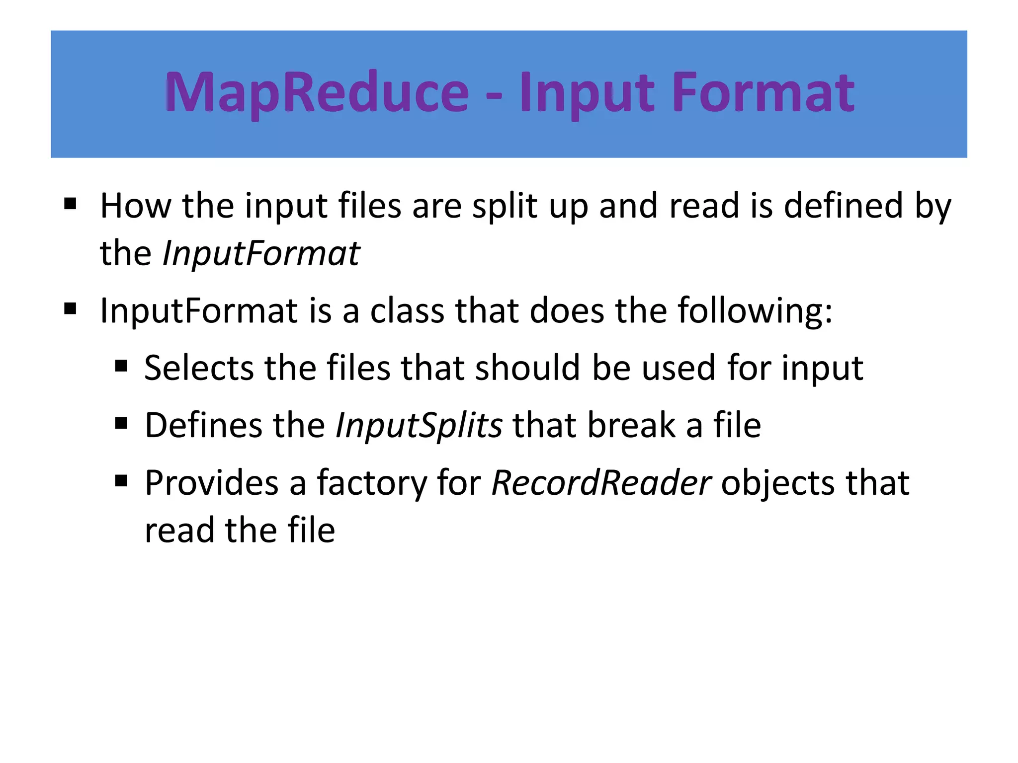 MapReduce - Input Format
 How the input files are split up and read is defined by
the InputFormat
 InputFormat is a class that does the following:
 Selects the files that should be used for input
 Defines the InputSplits that break a file
 Provides a factory for RecordReader objects that
read the file
 