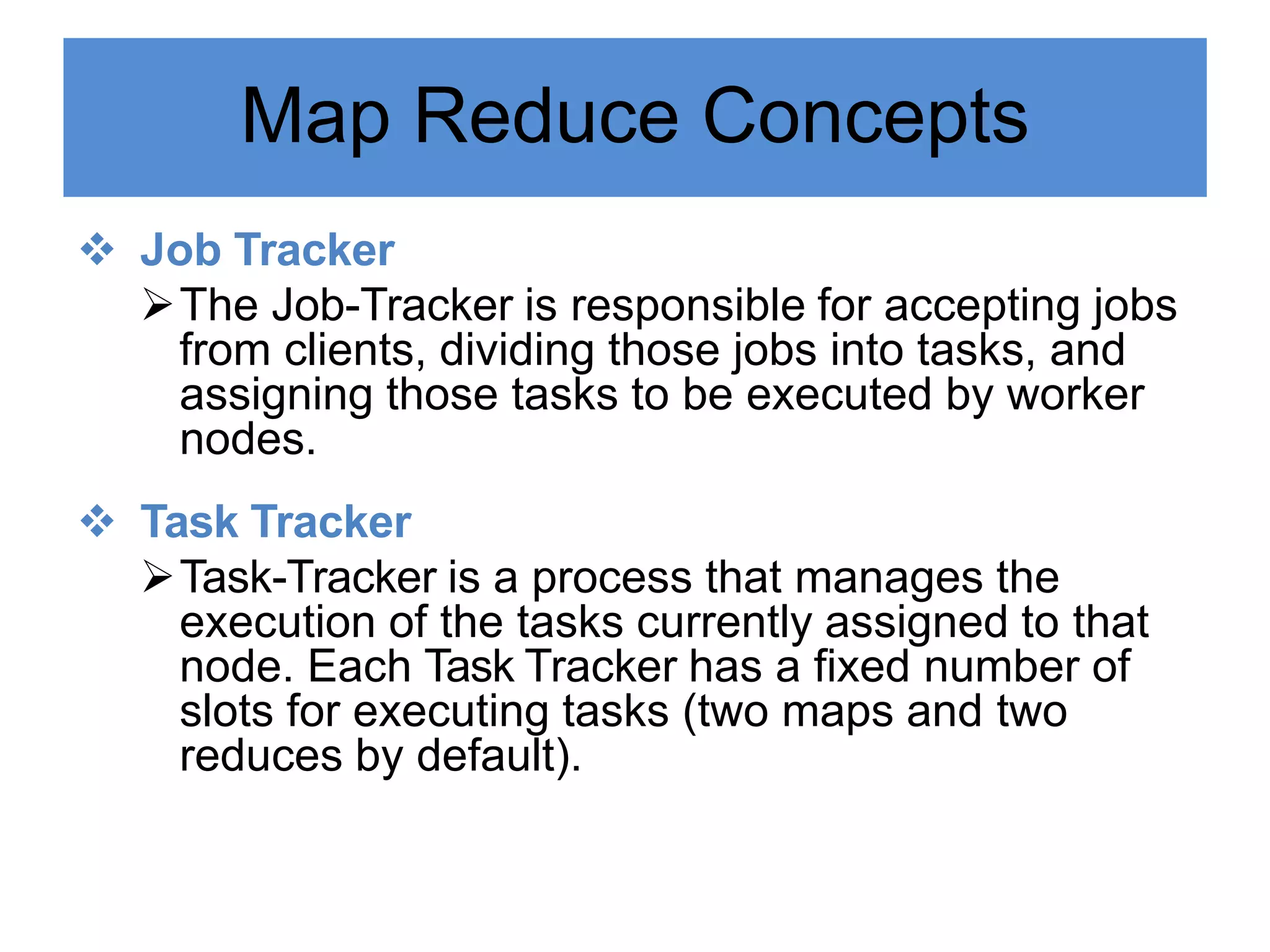 Map Reduce Concepts
 Job Tracker
The Job-Tracker is responsible for accepting jobs
from clients, dividing those jobs into tasks, and
assigning those tasks to be executed by worker
nodes.
 Task Tracker
Task-Tracker is a process that manages the
execution of the tasks currently assigned to that
node. Each Task Tracker has a fixed number of
slots for executing tasks (two maps and two
reduces by default).
 