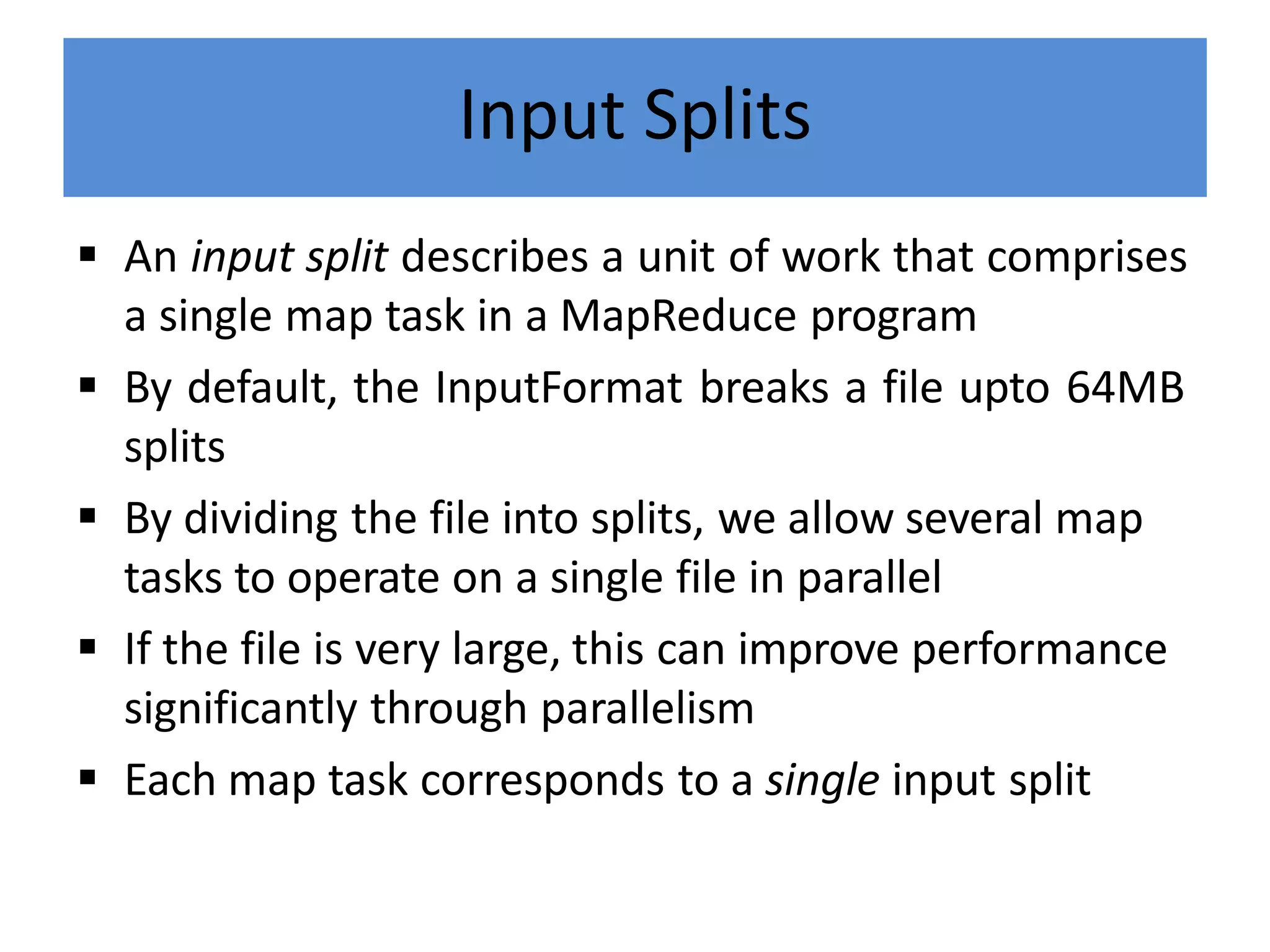 Input Splits
 An input split describes a unit of work that comprises
a single map task in a MapReduce program
 By default, the InputFormat breaks a file upto 64MB
splits
 By dividing the file into splits, we allow several map
tasks to operate on a single file in parallel
 If the file is very large, this can improve performance
significantly through parallelism
 Each map task corresponds to a single input split
 