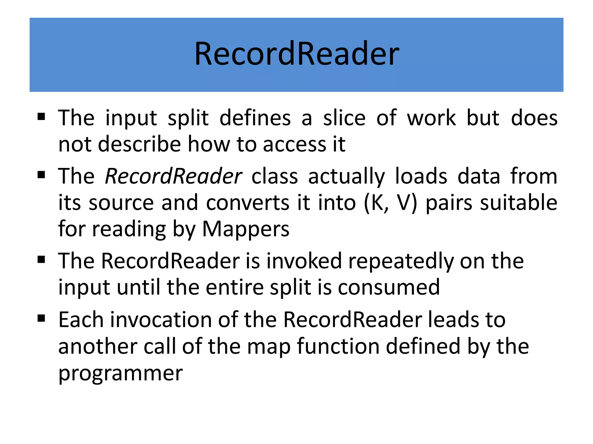 RecordReader
 The input split defines a slice of work but does
not describe how to access it
 The RecordReader class actually loads data from
its source and converts it into (K, V) pairs suitable
for reading by Mappers
 The RecordReader is invoked repeatedly on the
input until the entire split is consumed
 Each invocation of the RecordReader leads to
another call of the map function defined by the
programmer
 