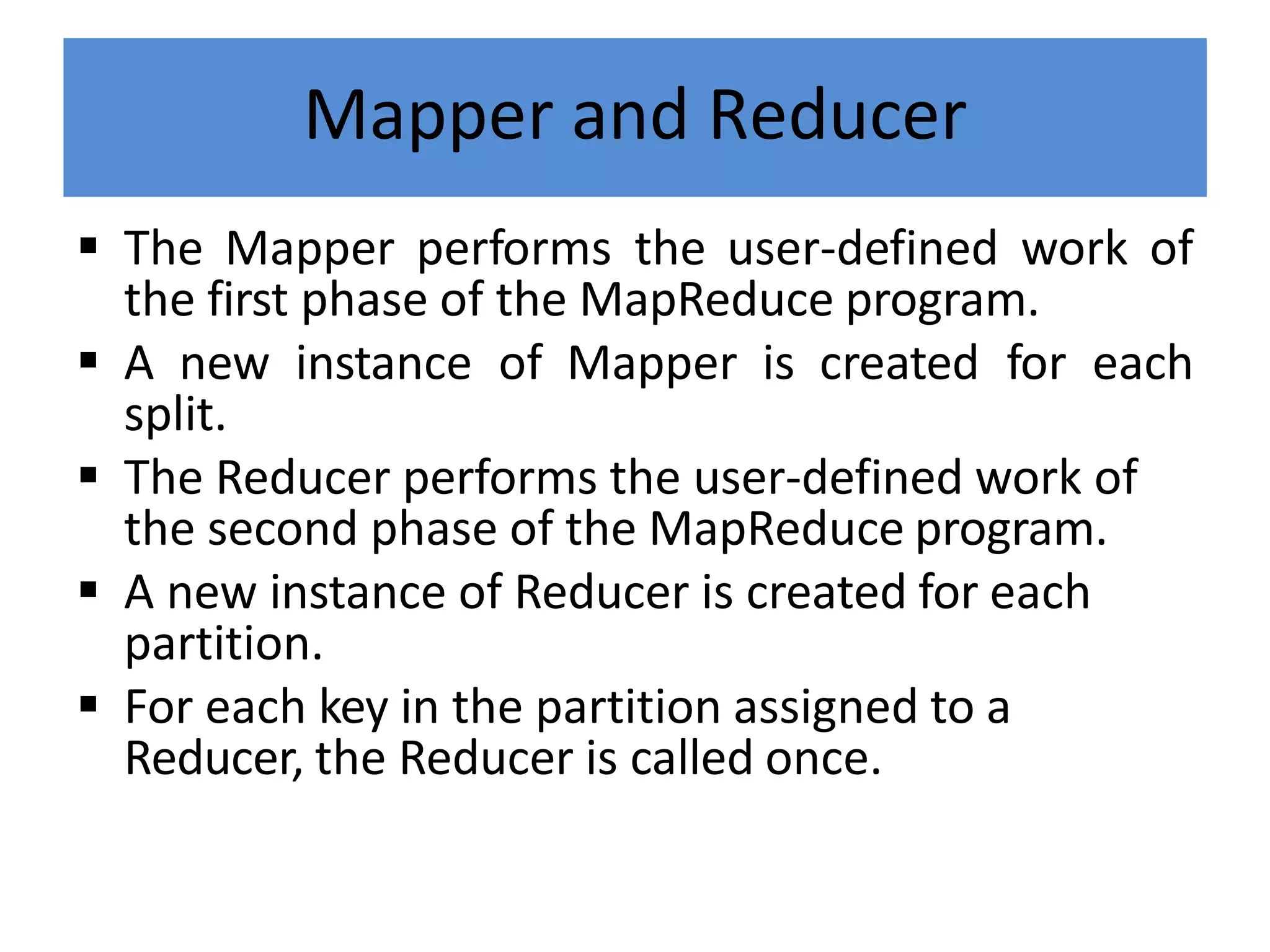 Mapper and Reducer
 The Mapper performs the user-defined work of
the first phase of the MapReduce program.
 A new instance of Mapper is created for each
split.
 The Reducer performs the user-defined work of
the second phase of the MapReduce program.
 A new instance of Reducer is created for each
partition.
 For each key in the partition assigned to a
Reducer, the Reducer is called once.
 