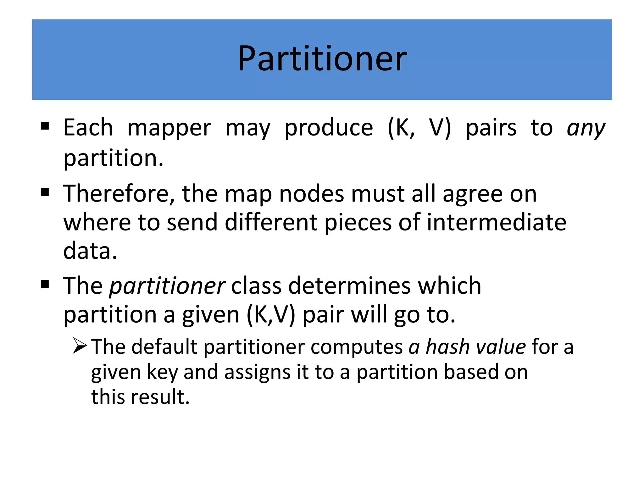 Partitioner
 Each mapper may produce (K, V) pairs to any
partition.
 Therefore, the map nodes must all agree on
where to send different pieces of intermediate
data.
 The partitioner class determines which
partition a given (K,V) pair will go to.
The default partitioner computes a hash value for a
given key and assigns it to a partition based on
this result.
 
