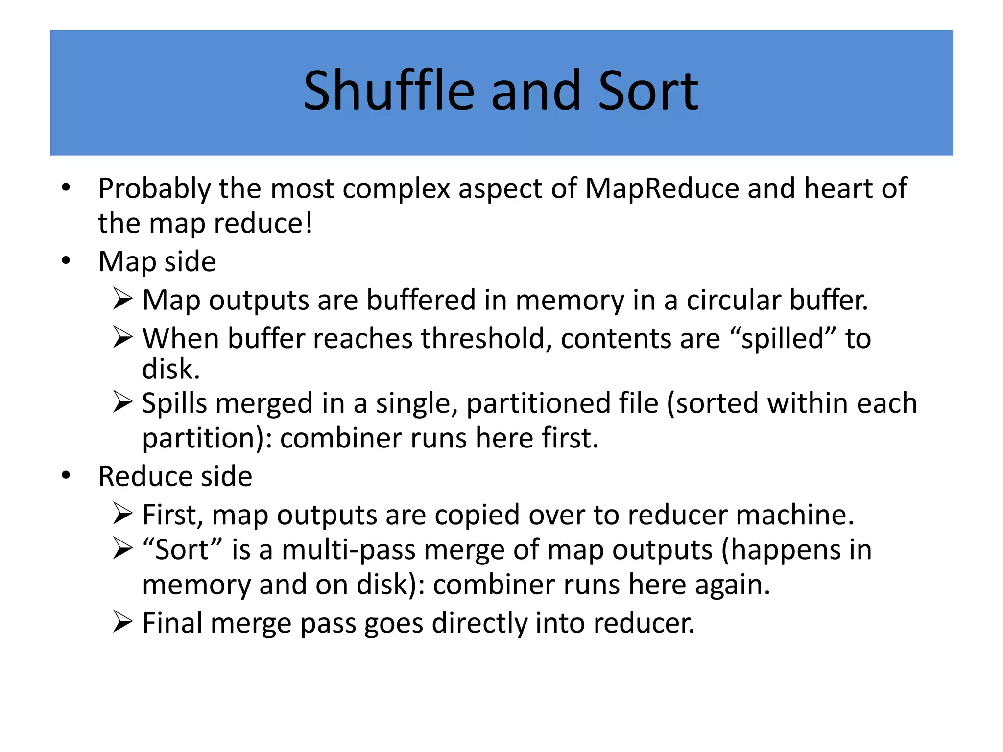 Shuffle and Sort
• Probably the most complex aspect of MapReduce and heart of
the map reduce!
• Map side
 Map outputs are buffered in memory in a circular buffer.
 When buffer reaches threshold, contents are “spilled” to
disk.
 Spills merged in a single, partitioned file (sorted within each
partition): combiner runs here first.
• Reduce side
 First, map outputs are copied over to reducer machine.
 “Sort” is a multi-pass merge of map outputs (happens in
memory and on disk): combiner runs here again.
 Final merge pass goes directly into reducer.
 