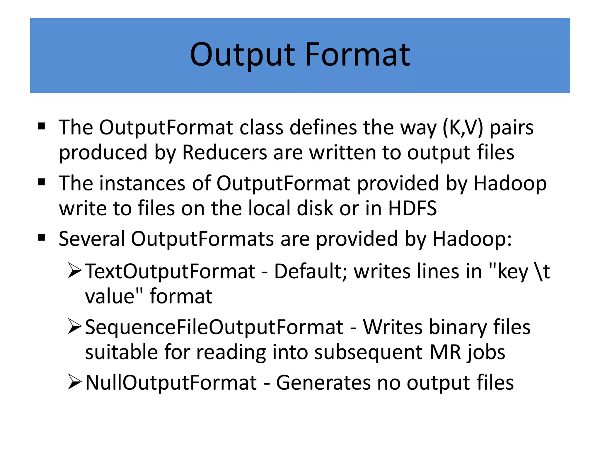 Output Format
 The OutputFormat class defines the way (K,V) pairs
produced by Reducers are written to output files
 The instances of OutputFormat provided by Hadoop
write to files on the local disk or in HDFS
 Several OutputFormats are provided by Hadoop:
TextOutputFormat - Default; writes lines in "key t
value" format
SequenceFileOutputFormat - Writes binary files
suitable for reading into subsequent MR jobs
NullOutputFormat - Generates no output files
 