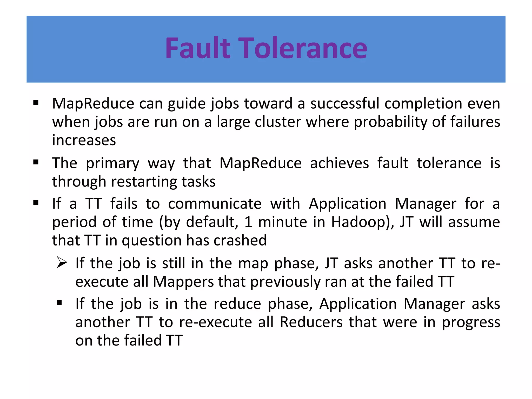 Fault Tolerance
 MapReduce can guide jobs toward a successful completion even
when jobs are run on a large cluster where probability of failures
increases
 The primary way that MapReduce achieves fault tolerance is
through restarting tasks
 If a TT fails to communicate with Application Manager for a
period of time (by default, 1 minute in Hadoop), JT will assume
that TT in question has crashed
 If the job is still in the map phase, JT asks another TT to re-
execute all Mappers that previously ran at the failed TT
 If the job is in the reduce phase, Application Manager asks
another TT to re-execute all Reducers that were in progress
on the failed TT
 