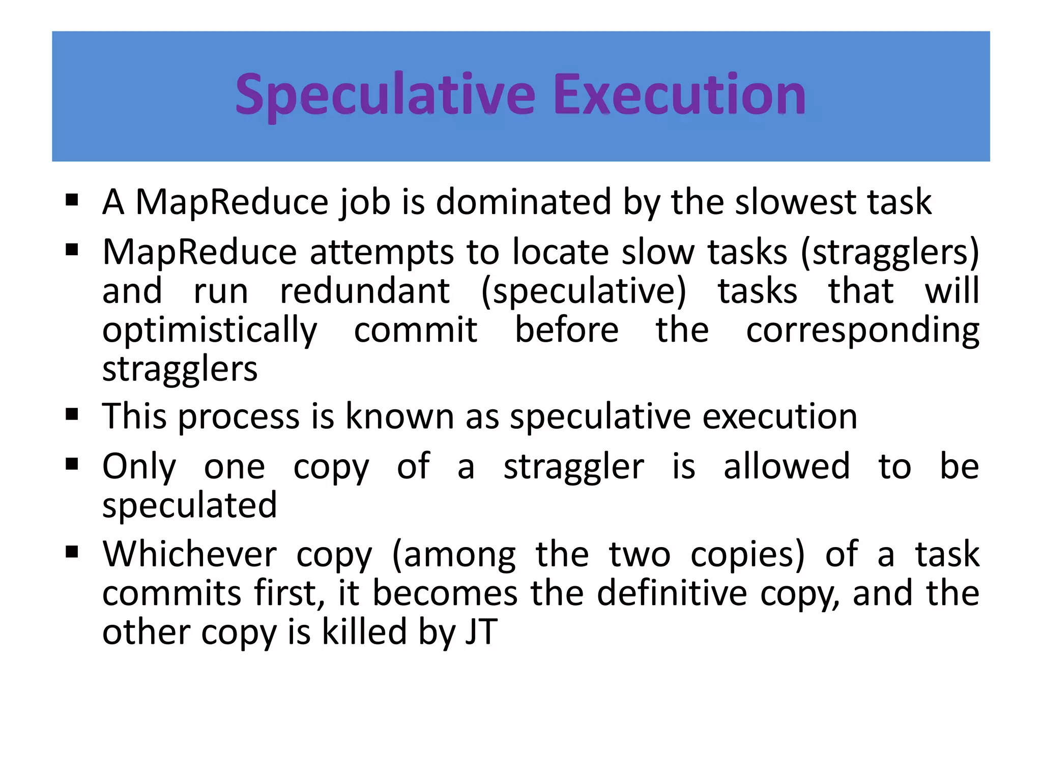 Speculative Execution
 A MapReduce job is dominated by the slowest task
 MapReduce attempts to locate slow tasks (stragglers)
and run redundant (speculative) tasks that will
optimistically commit before the corresponding
stragglers
 This process is known as speculative execution
 Only one copy of a straggler is allowed to be
speculated
 Whichever copy (among the two copies) of a task
commits first, it becomes the definitive copy, and the
other copy is killed by JT
 