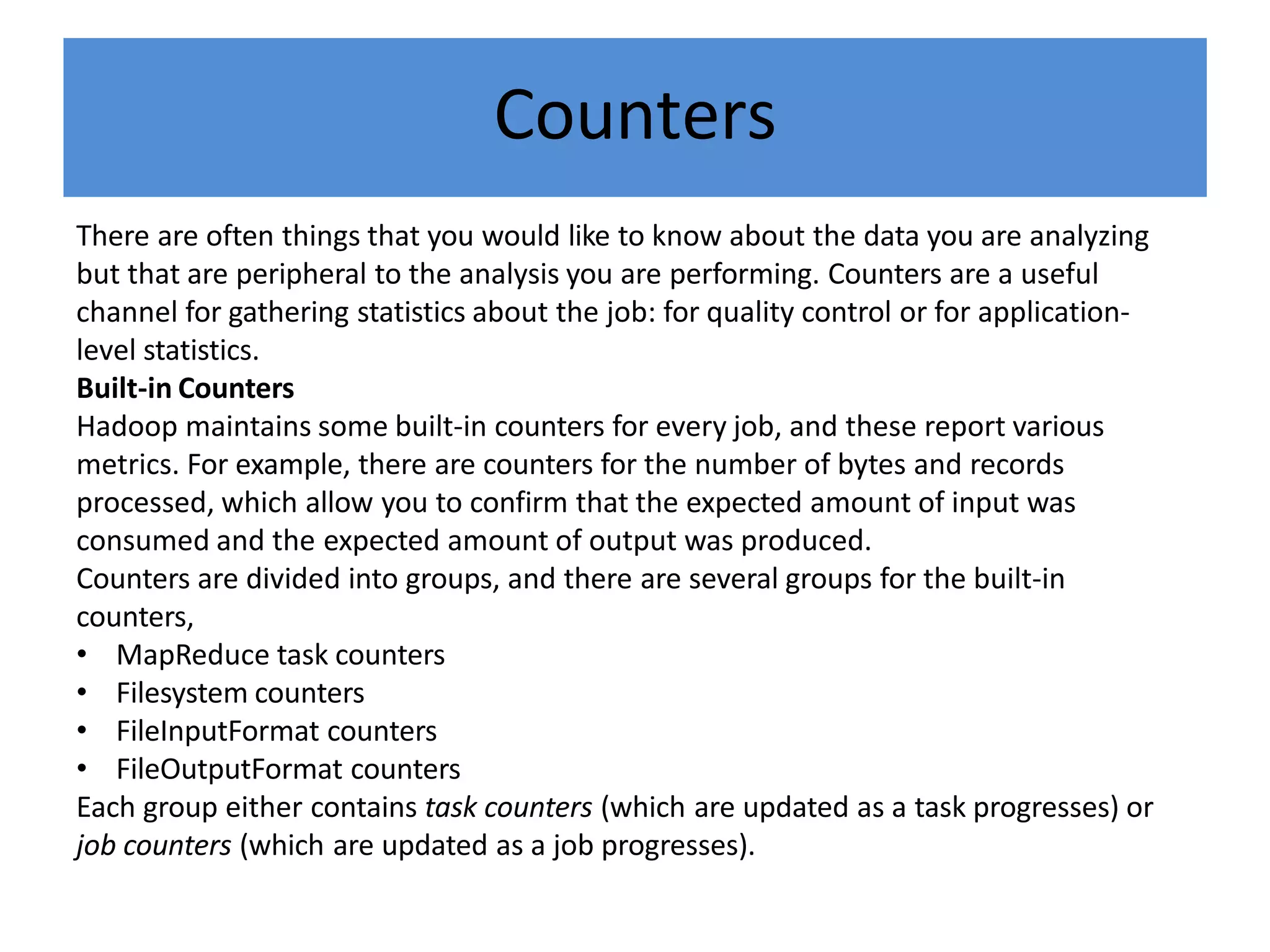 Counters
There are often things that you would like to know about the data you are analyzing
but that are peripheral to the analysis you are performing. Counters are a useful
channel for gathering statistics about the job: for quality control or for application-
level statistics.
Built-in Counters
Hadoop maintains some built-in counters for every job, and these report various
metrics. For example, there are counters for the number of bytes and records
processed, which allow you to confirm that the expected amount of input was
consumed and the expected amount of output was produced.
Counters are divided into groups, and there are several groups for the built-in
counters,
• MapReduce task counters
• Filesystem counters
• FileInputFormat counters
• FileOutputFormat counters
Each group either contains task counters (which are updated as a task progresses) or
job counters (which are updated as a job progresses).
 