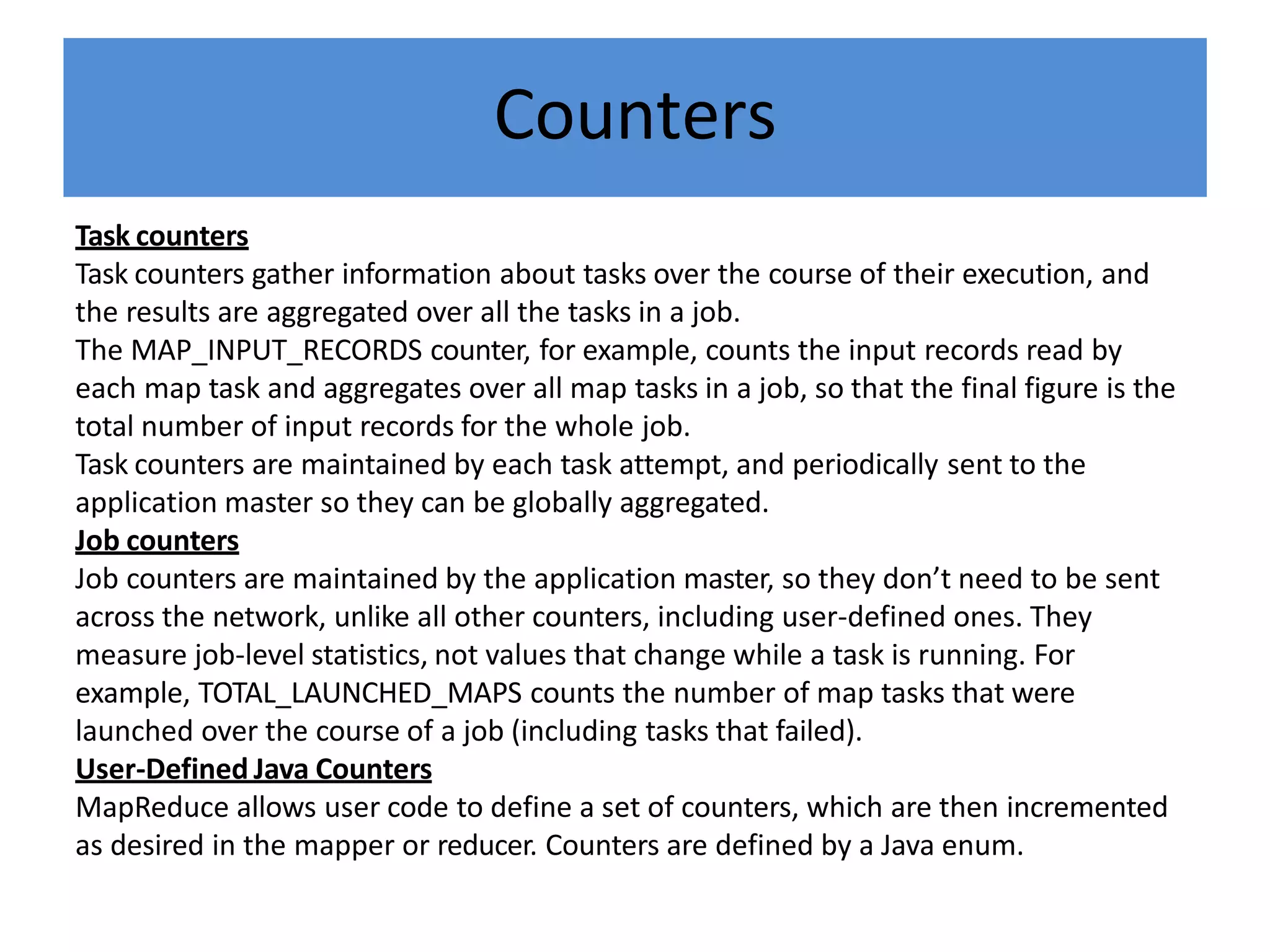 Counters
Task counters
Task counters gather information about tasks over the course of their execution, and
the results are aggregated over all the tasks in a job.
The MAP_INPUT_RECORDS counter, for example, counts the input records read by
each map task and aggregates over all map tasks in a job, so that the final figure is the
total number of input records for the whole job.
Task counters are maintained by each task attempt, and periodically sent to the
application master so they can be globally aggregated.
Job counters
Job counters are maintained by the application master, so they don’t need to be sent
across the network, unlike all other counters, including user-defined ones. They
measure job-level statistics, not values that change while a task is running. For
example, TOTAL_LAUNCHED_MAPS counts the number of map tasks that were
launched over the course of a job (including tasks that failed).
User-Defined Java Counters
MapReduce allows user code to define a set of counters, which are then incremented
as desired in the mapper or reducer. Counters are defined by a Java enum.
 