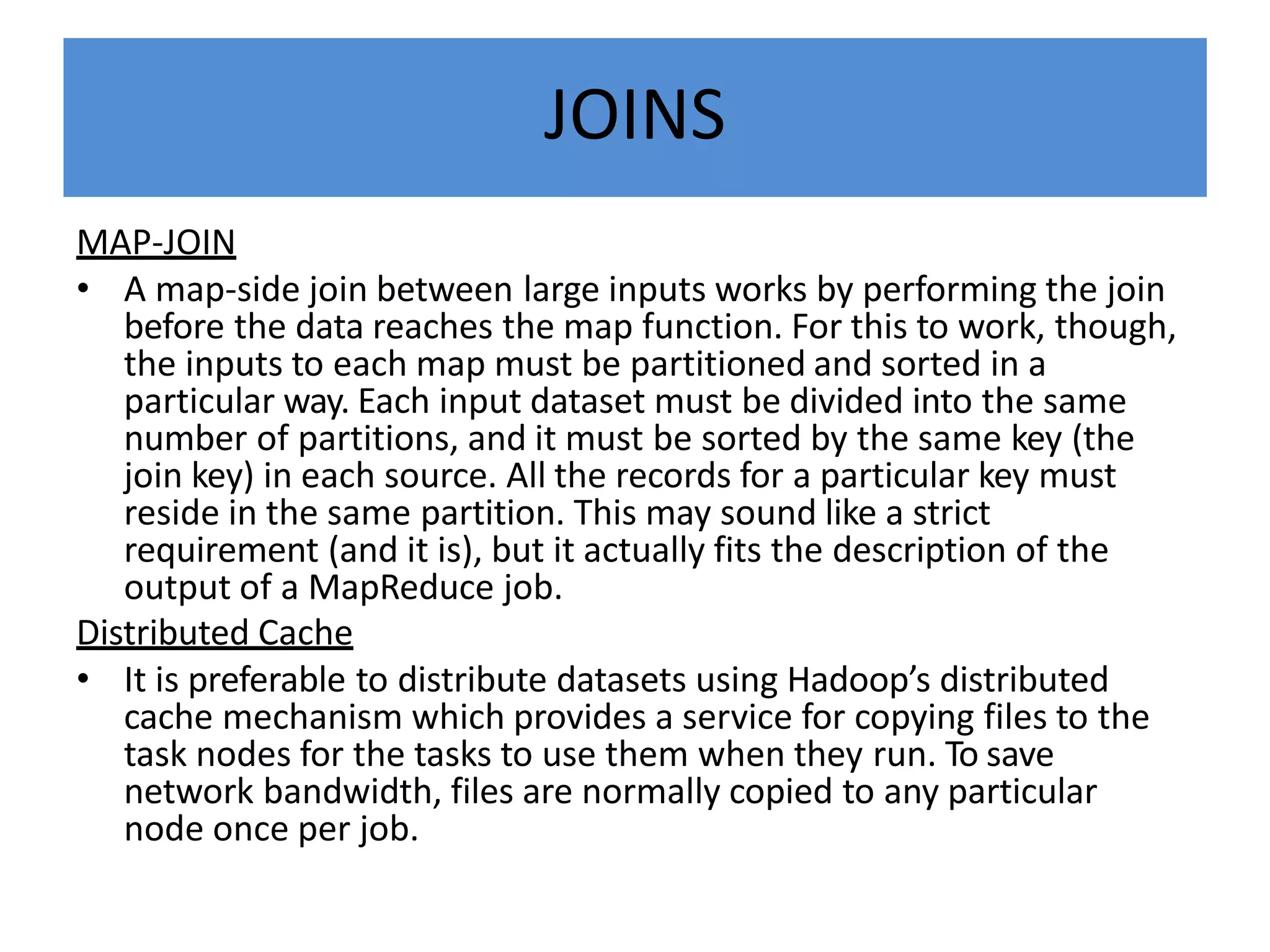 JOINS
MAP-JOIN
• A map-side join between large inputs works by performing the join
before the data reaches the map function. For this to work, though,
the inputs to each map must be partitioned and sorted in a
particular way. Each input dataset must be divided into the same
number of partitions, and it must be sorted by the same key (the
join key) in each source. All the records for a particular key must
reside in the same partition. This may sound like a strict
requirement (and it is), but it actually fits the description of the
output of a MapReduce job.
Distributed Cache
• It is preferable to distribute datasets using Hadoop’s distributed
cache mechanism which provides a service for copying files to the
task nodes for the tasks to use them when they run. To save
network bandwidth, files are normally copied to any particular
node once per job.
 