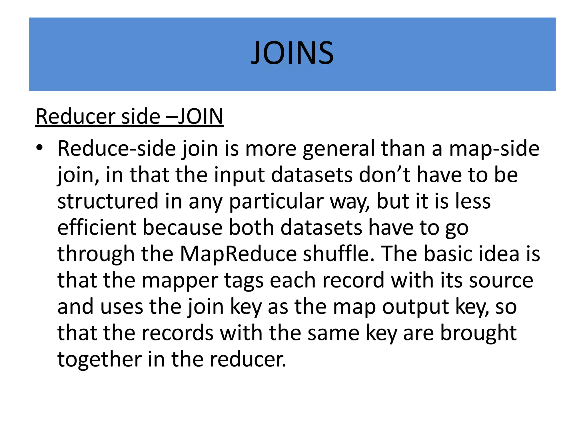 JOINS
Reducer side –JOIN
• Reduce-side join is more general than a map-side
join, in that the input datasets don’t have to be
structured in any particular way, but it is less
efficient because both datasets have to go
through the MapReduce shuffle. The basic idea is
that the mapper tags each record with its source
and uses the join key as the map output key, so
that the records with the same key are brought
together in the reducer.
 