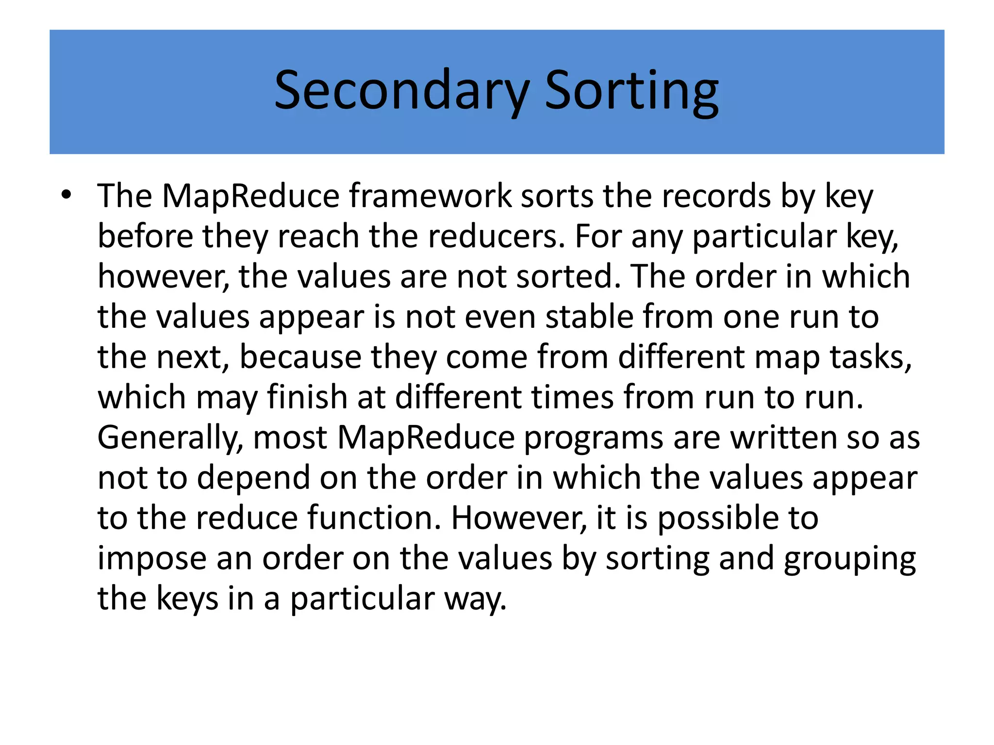Secondary Sorting
• The MapReduce framework sorts the records by key
before they reach the reducers. For any particular key,
however, the values are not sorted. The order in which
the values appear is not even stable from one run to
the next, because they come from different map tasks,
which may finish at different times from run to run.
Generally, most MapReduce programs are written so as
not to depend on the order in which the values appear
to the reduce function. However, it is possible to
impose an order on the values by sorting and grouping
the keys in a particular way.
 
