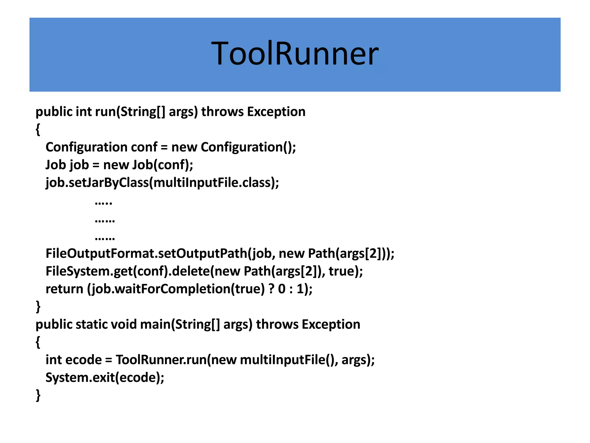 ToolRunner
public int run(String[] args) throws Exception
{
Configuration conf = new Configuration();
Job job = new Job(conf);
job.setJarByClass(multiInputFile.class);
…..
……
……
FileOutputFormat.setOutputPath(job, new Path(args[2]));
FileSystem.get(conf).delete(new Path(args[2]), true);
return (job.waitForCompletion(true) ? 0 : 1);
}
public static void main(String[] args) throws Exception
{
int ecode = ToolRunner.run(new multiInputFile(), args);
System.exit(ecode);
}
 