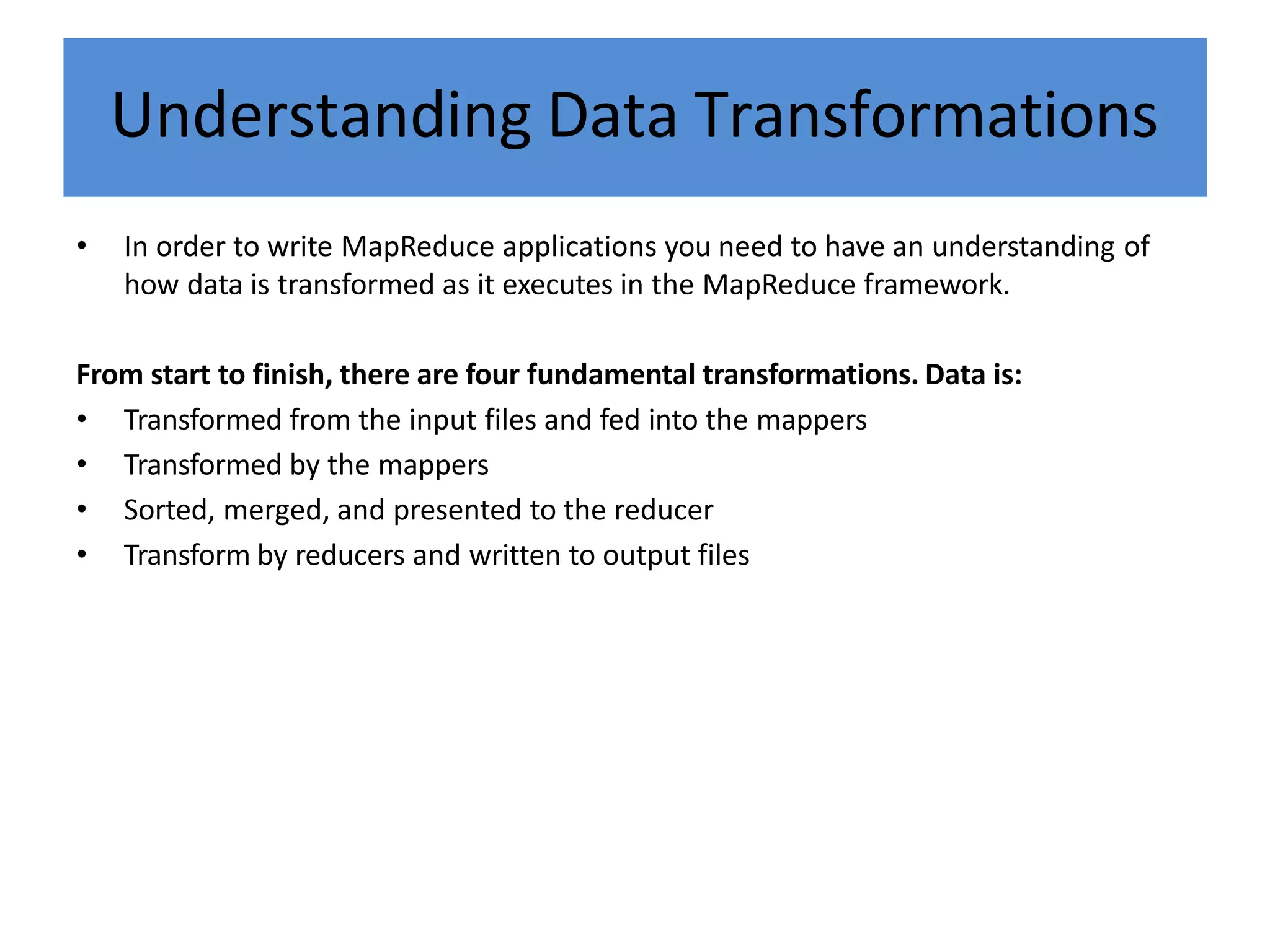Understanding Data Transformations
• In order to write MapReduce applications you need to have an understanding of
how data is transformed as it executes in the MapReduce framework.
From start to finish, there are four fundamental transformations. Data is:
• Transformed from the input files and fed into the mappers
• Transformed by the mappers
• Sorted, merged, and presented to the reducer
• Transform by reducers and written to output files
 