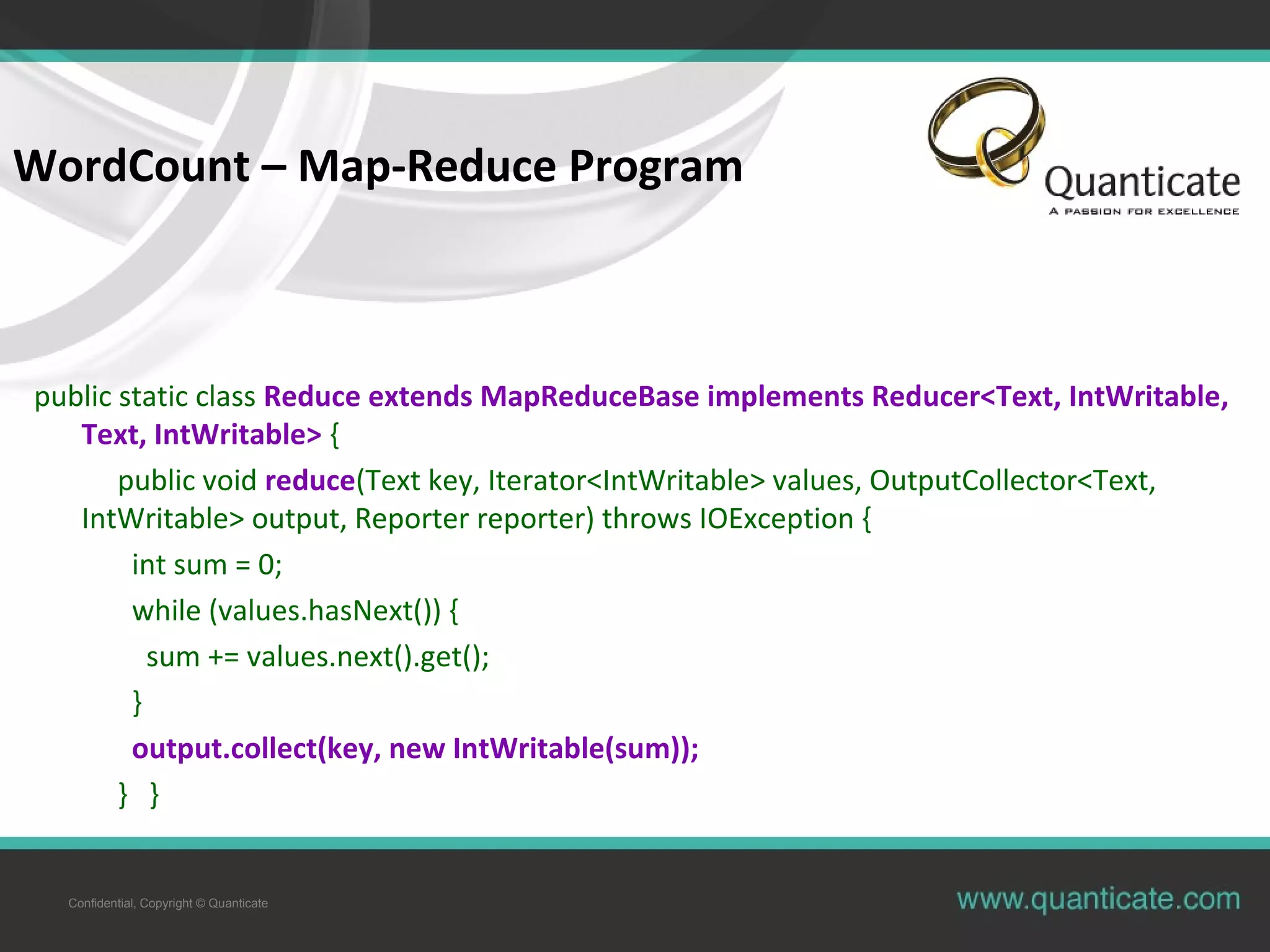 Confidential, Copyright © Quanticate WordCount – Map-Reduce Program public static class Reduce extends MapReduceBase implements Reducer<Text, IntWritable, Text, IntWritable> { public void reduce(Text key, Iterator<IntWritable> values, OutputCollector<Text, IntWritable> output, Reporter reporter) throws IOException { int sum = 0; while (values.hasNext()) { sum += values.next().get(); } output.collect(key, new IntWritable(sum)); } } 