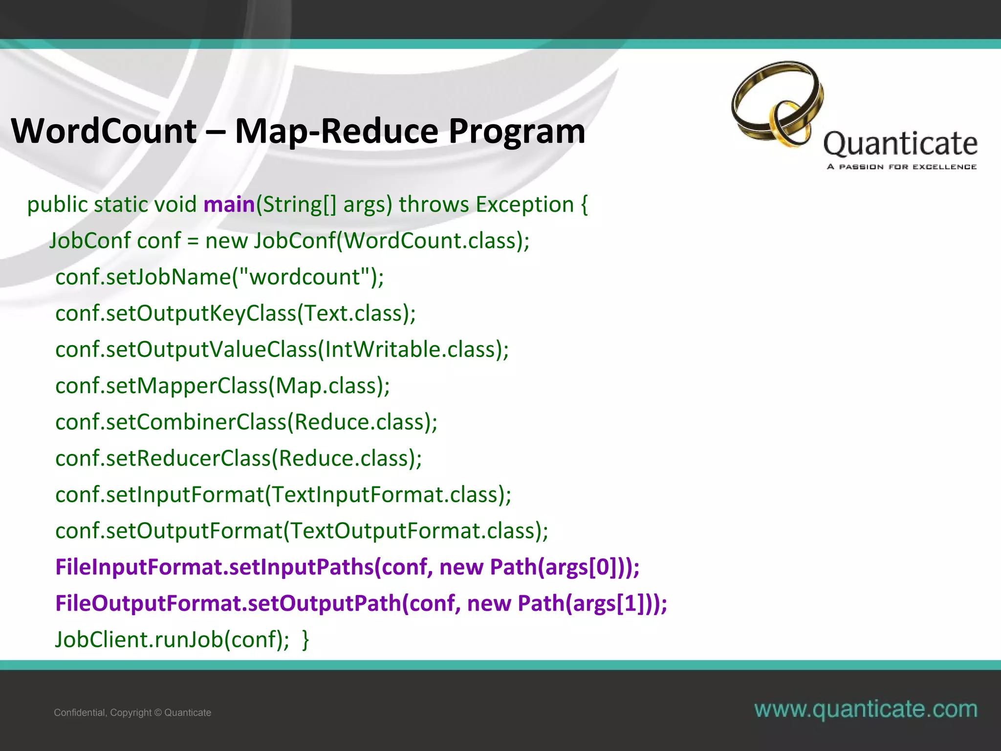 Confidential, Copyright © Quanticate WordCount – Map-Reduce Program public static void main(String[] args) throws Exception { JobConf conf = new JobConf(WordCount.class); conf.setJobName("wordcount"); conf.setOutputKeyClass(Text.class); conf.setOutputValueClass(IntWritable.class); conf.setMapperClass(Map.class); conf.setCombinerClass(Reduce.class); conf.setReducerClass(Reduce.class); conf.setInputFormat(TextInputFormat.class); conf.setOutputFormat(TextOutputFormat.class); FileInputFormat.setInputPaths(conf, new Path(args[0])); FileOutputFormat.setOutputPath(conf, new Path(args[1])); JobClient.runJob(conf); } 