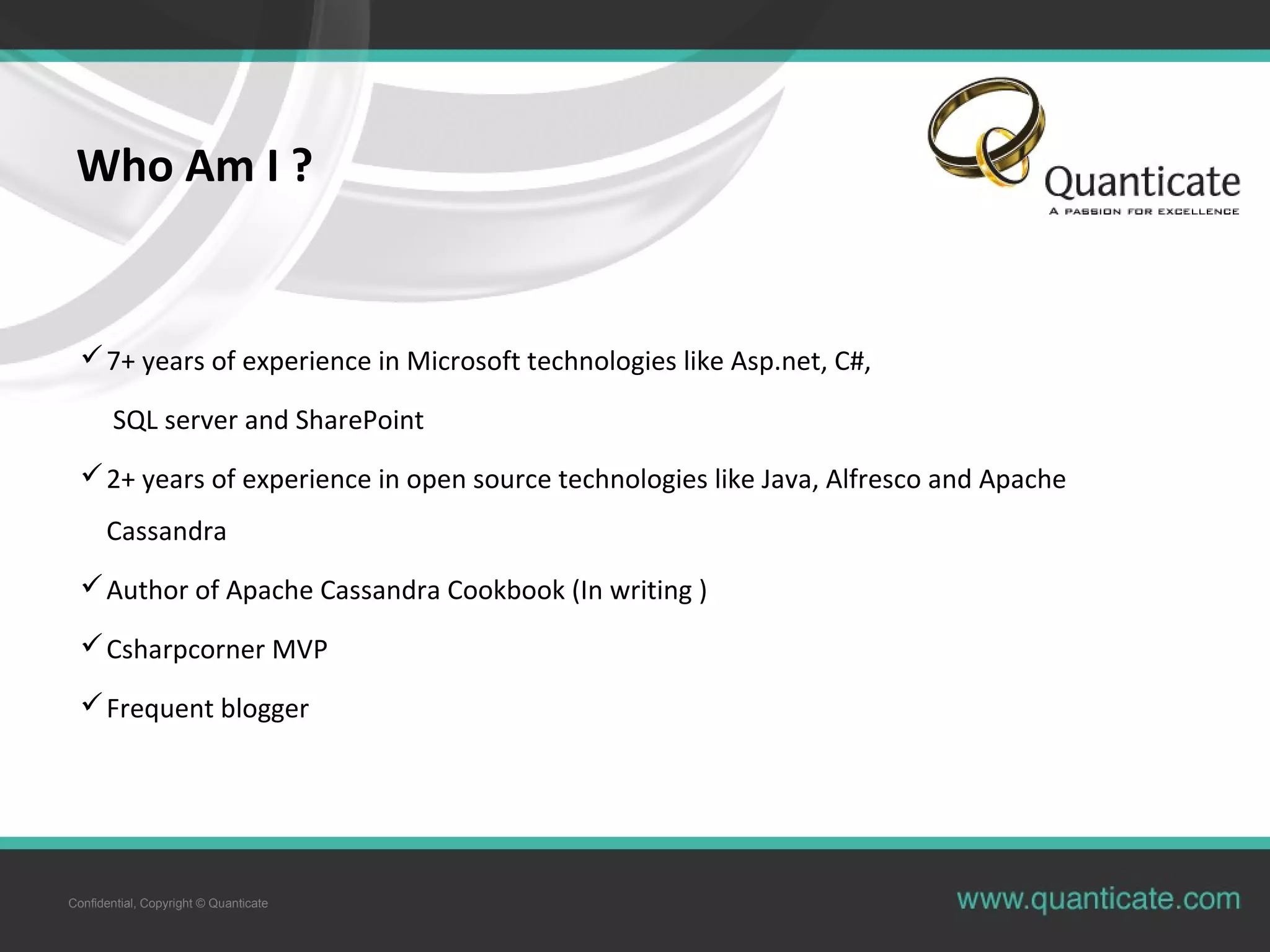 Confidential, Copyright © Quanticate Who Am I ? 7+ years of experience in Microsoft technologies like Asp.net, C#, SQL server and SharePoint 2+ years of experience in open source technologies like Java, Alfresco and Apache Cassandra Author of Apache Cassandra Cookbook (In writing ) Csharpcorner MVP Frequent blogger 