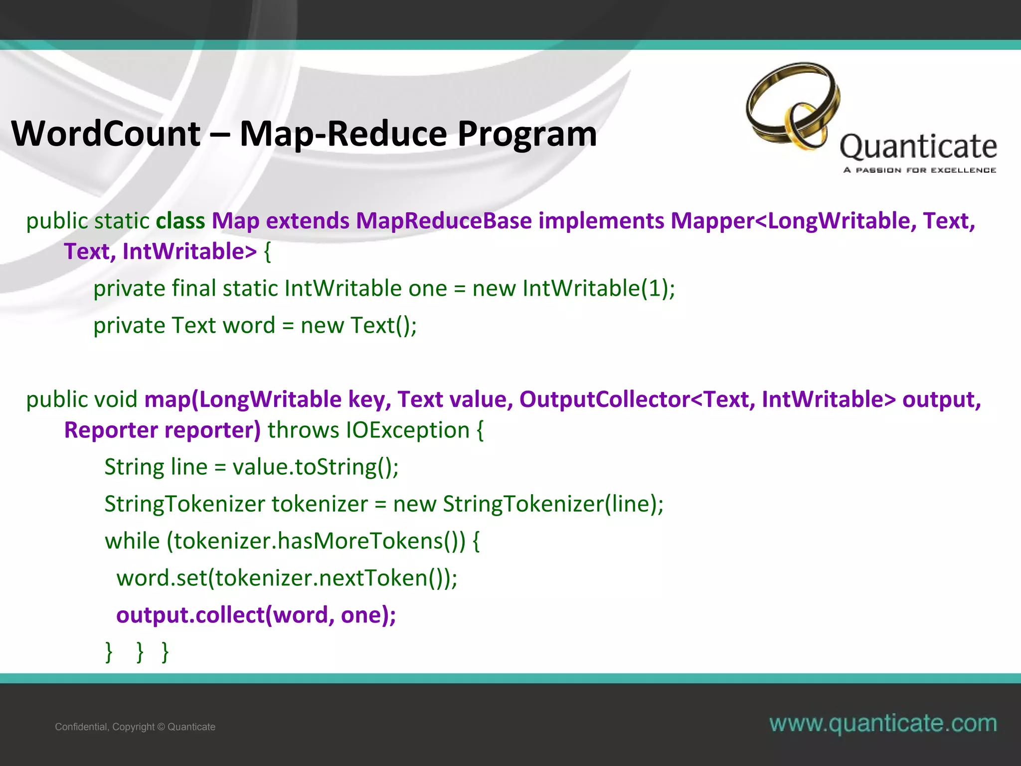 Confidential, Copyright © Quanticate WordCount – Map-Reduce Program public static class Map extends MapReduceBase implements Mapper<LongWritable, Text, Text, IntWritable> { private final static IntWritable one = new IntWritable(1); private Text word = new Text(); public void map(LongWritable key, Text value, OutputCollector<Text, IntWritable> output, Reporter reporter) throws IOException { String line = value.toString(); StringTokenizer tokenizer = new StringTokenizer(line); while (tokenizer.hasMoreTokens()) { word.set(tokenizer.nextToken()); output.collect(word, one); } } } 