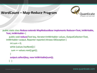Confidential, Copyright © Quanticate
WordCount – Map-Reduce Program
public static class Reduce extends MapReduceBase implements Reducer<Text, IntWritable,
Text, IntWritable> {
public void reduce(Text key, Iterator<IntWritable> values, OutputCollector<Text,
IntWritable> output, Reporter reporter) throws IOException {
int sum = 0;
while (values.hasNext()) {
sum += values.next().get();
}
output.collect(key, new IntWritable(sum));
} }
 