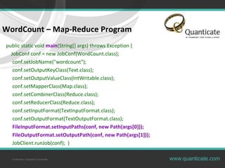 Confidential, Copyright © Quanticate
WordCount – Map-Reduce Program
public static void main(String[] args) throws Exception {
JobConf conf = new JobConf(WordCount.class);
conf.setJobName("wordcount");
conf.setOutputKeyClass(Text.class);
conf.setOutputValueClass(IntWritable.class);
conf.setMapperClass(Map.class);
conf.setCombinerClass(Reduce.class);
conf.setReducerClass(Reduce.class);
conf.setInputFormat(TextInputFormat.class);
conf.setOutputFormat(TextOutputFormat.class);
FileInputFormat.setInputPaths(conf, new Path(args[0]));
FileOutputFormat.setOutputPath(conf, new Path(args[1]));
JobClient.runJob(conf); }
 