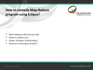 Confidential, Copyright © Quanticate
How to compile Map-Reduce
program using Eclipse?
 Refer Hadoop jar file from your disk
 Maven is simple to use
 Eclipse  Project  Build Project
 No errors in the eclipse console 
 