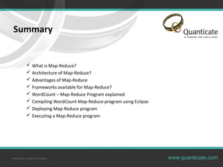 Confidential, Copyright © Quanticate
Summary
 What is Map-Reduce?
 Architecture of Map-Reduce?
 Advantages of Map-Reduce
 Frameworks available for Map-Reduce?
 WordCount – Map-Reduce Program explained
 Compiling WordCount Map-Reduce program using Eclipse
 Deploying Map-Reduce program
 Executing a Map-Reduce program
 