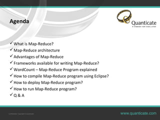 Confidential, Copyright © Quanticate
Agenda
What is Map-Reduce?
Map-Reduce architecture
Advantages of Map-Reduce
Frameworks available for writing Map-Reduce?
WordCount – Map-Reduce Program explained
How to compile Map-Reduce program using Eclipse?
How to deploy Map-Reduce program?
How to run Map-Reduce program?
Q & A
 