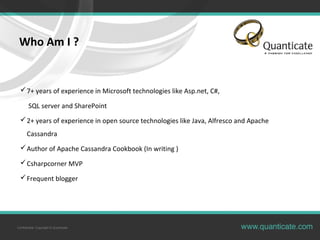 Confidential, Copyright © Quanticate
Who Am I ?
7+ years of experience in Microsoft technologies like Asp.net, C#,
SQL server and SharePoint
2+ years of experience in open source technologies like Java, Alfresco and Apache
Cassandra
Author of Apache Cassandra Cookbook (In writing )
Csharpcorner MVP
Frequent blogger
 
