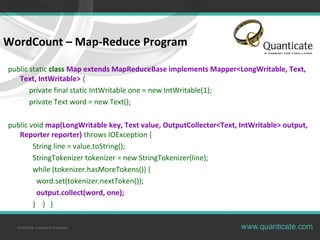 Confidential, Copyright © Quanticate
WordCount – Map-Reduce Program
public static class Map extends MapReduceBase implements Mapper<LongWritable, Text,
Text, IntWritable> {
private final static IntWritable one = new IntWritable(1);
private Text word = new Text();
public void map(LongWritable key, Text value, OutputCollector<Text, IntWritable> output,
Reporter reporter) throws IOException {
String line = value.toString();
StringTokenizer tokenizer = new StringTokenizer(line);
while (tokenizer.hasMoreTokens()) {
word.set(tokenizer.nextToken());
output.collect(word, one);
} } }
 