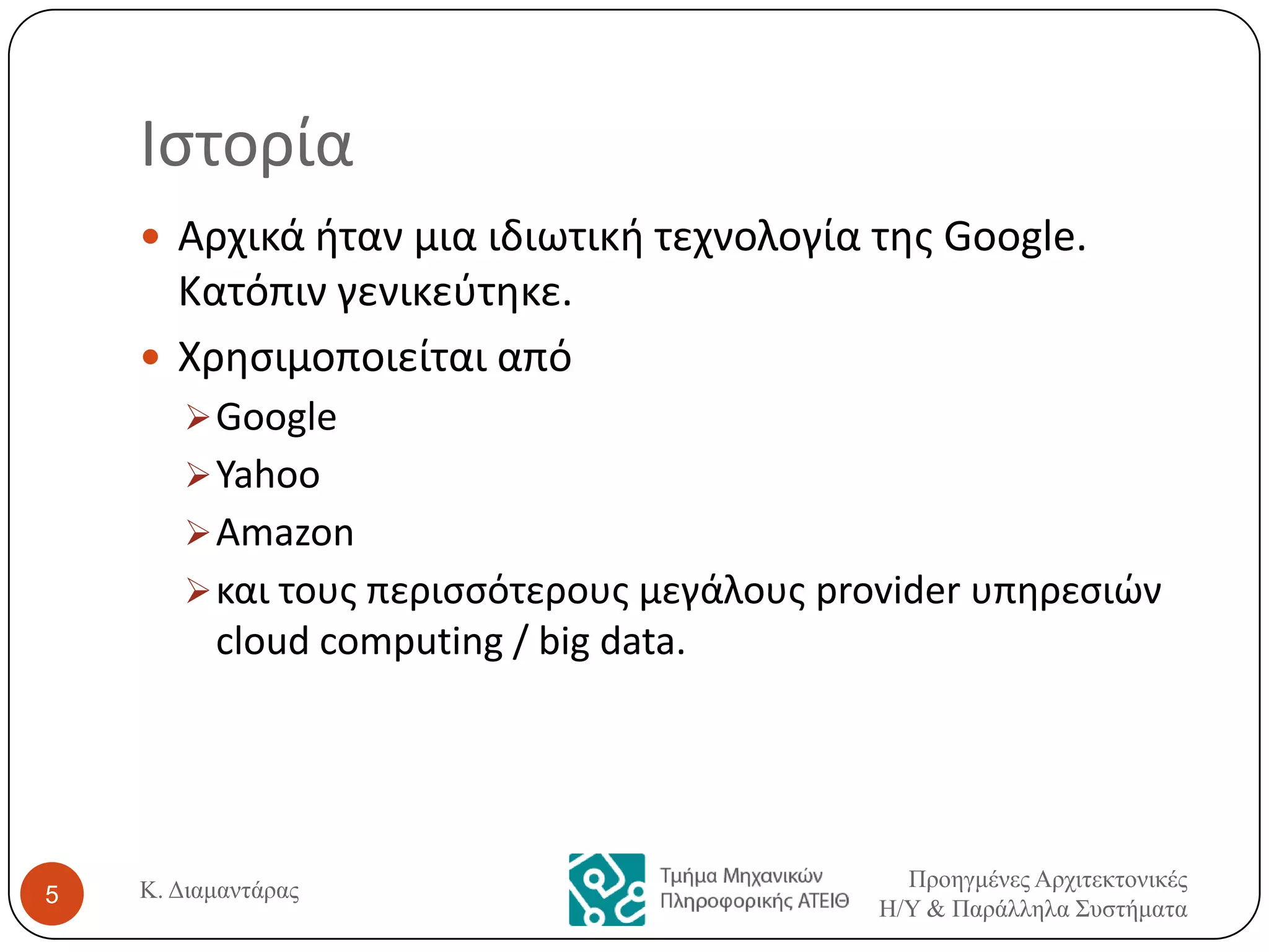 Ιςτορία
 Αρχικά ιταν μια ιδιωτικι τεχνολογία τθσ Google.

Κατόπιν γενικεφτθκε.
 Χρθςιμοποιείται από
 Google
 Yahoo
 Amazon
 και τουσ περιςςότερουσ μεγάλουσ provider υπθρεςιών

cloud computing / big data.

5

Κ. Διαμαντάρας

Προηγμένες Αρτιτεκτονικές
Η/Υ & Παράλληλα Σσστήματα

 