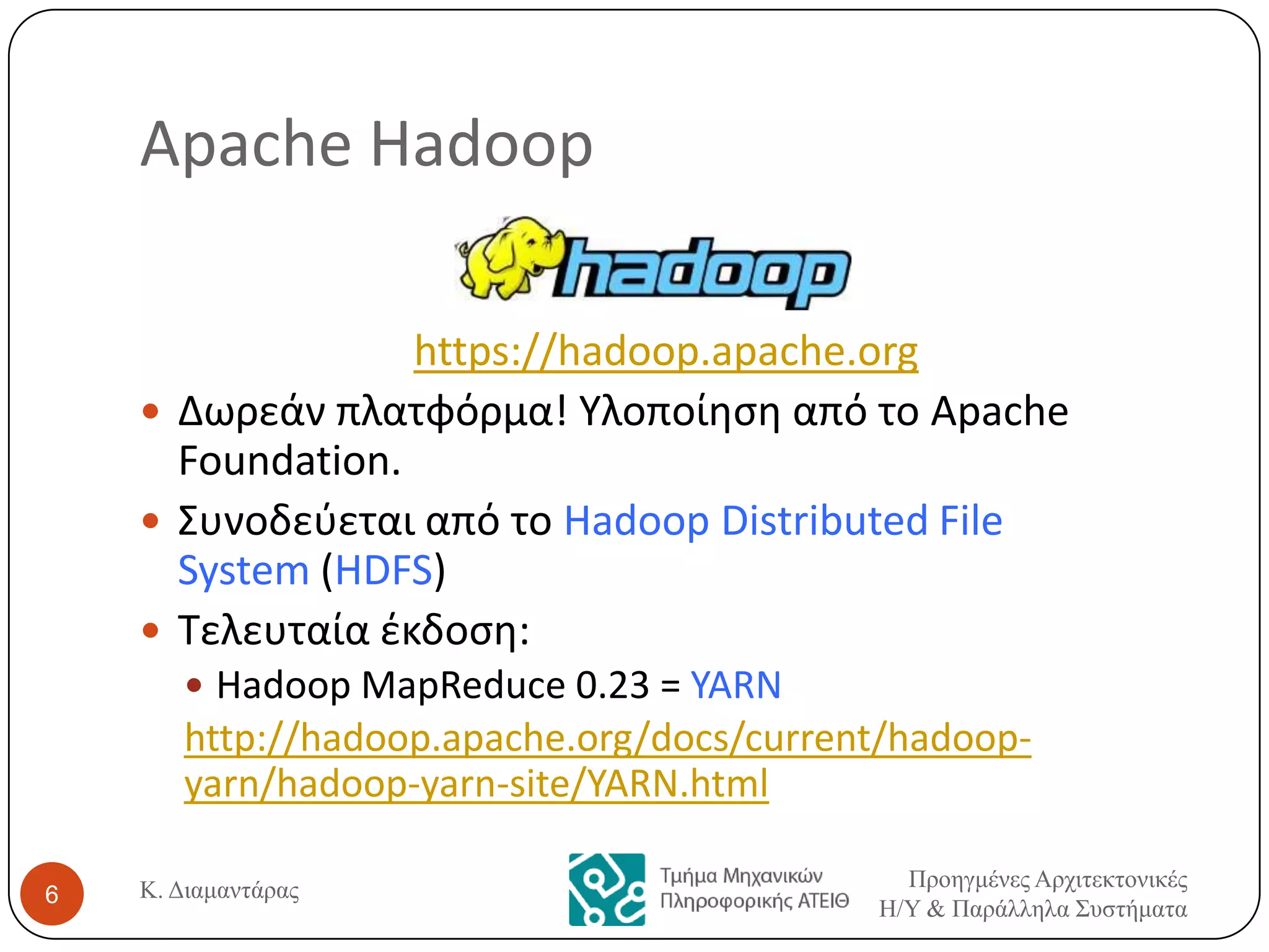 Apache Hadoop
https://hadoop.apache.org
 Δωρεάν πλατφόρμα! Υλοποίθςθ από το Apache
Foundation.
 Συνοδεφεται από το Hadoop Distributed File
System (HDFS)
 Τελευταία ζκδοςθ:
 Hadoop MapReduce 0.23 = YARN

http://hadoop.apache.org/docs/current/hadoopyarn/hadoop-yarn-site/YARN.html
6

Κ. Διαμαντάρας

Προηγμένες Αρτιτεκτονικές
Η/Υ & Παράλληλα Σσστήματα

 