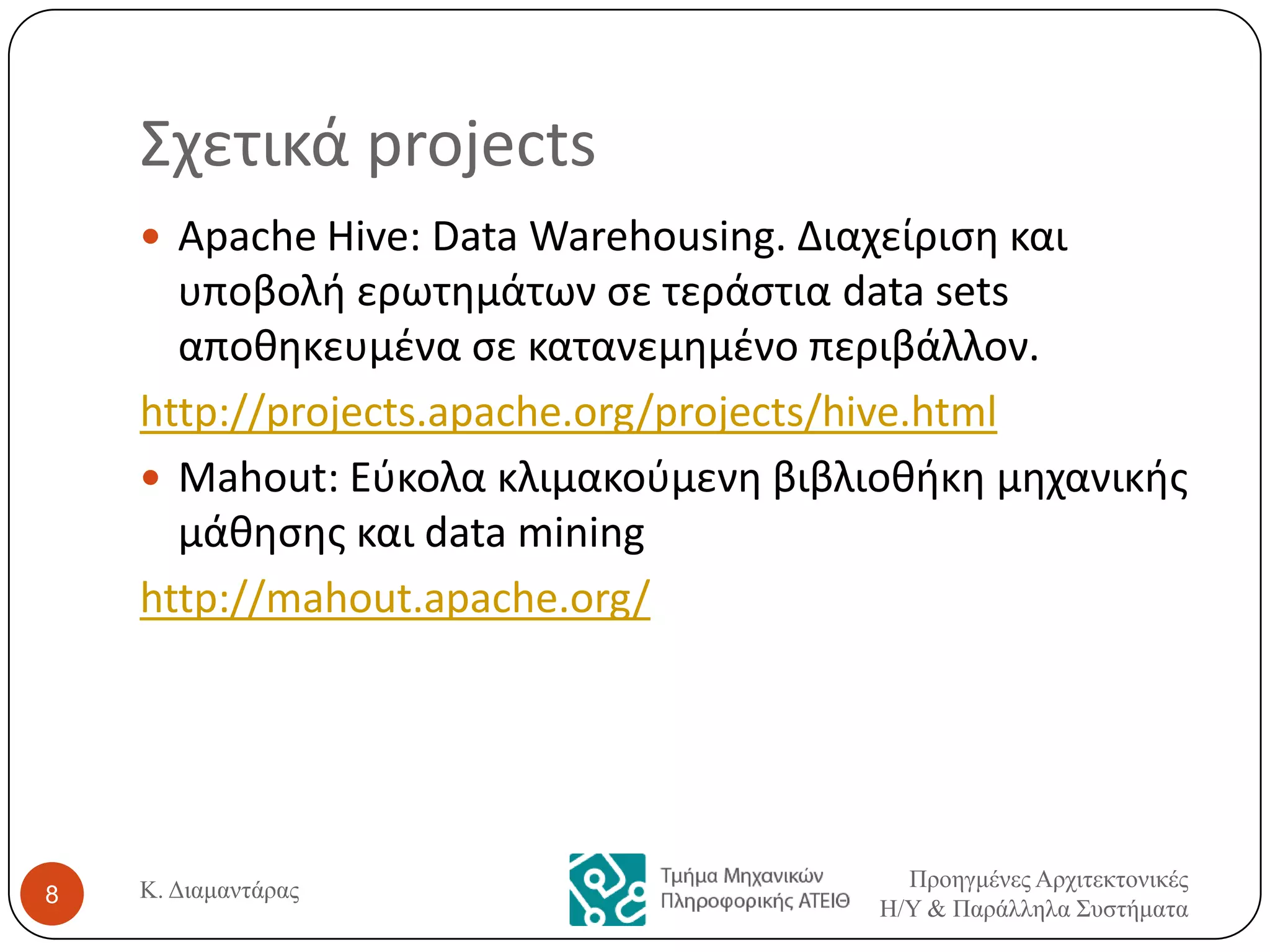 Σχετικά projects
 Apache Hive: Data Warehousing. Διαχείριςθ και

υποβολι ερωτθμάτων ςε τεράςτια data sets
αποκθκευμζνα ςε κατανεμθμζνο περιβάλλον.
http://projects.apache.org/projects/hive.html
 Mahout: Εφκολα κλιμακοφμενθ βιβλιοκικθ μθχανικισ
μάκθςθσ και data mining
http://mahout.apache.org/

8

Κ. Διαμαντάρας

Προηγμένες Αρτιτεκτονικές
Η/Υ & Παράλληλα Σσστήματα

 