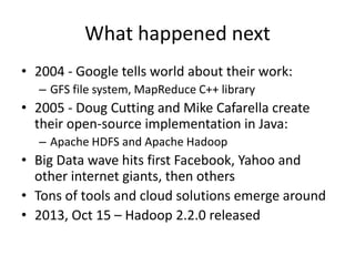What happened next
• 2004 - Google tells world about their work:
– GFS file system, MapReduce C++ library

• 2005 - Doug Cutting and Mike Cafarella create
their open-source implementation in Java:
– Apache HDFS and Apache Hadoop

• Big Data wave hits first Facebook, Yahoo and
other internet giants, then others
• Tons of tools and cloud solutions emerge around
• 2013, Oct 15 – Hadoop 2.2.0 released

 