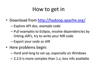 How to get in
• Download from http://hadoop.apache.org/
– Explore API doc, example code
– Pull examples to Eclipse, resolve dependencies by
linking JAR’s, try to write your MR code
– Export your code as JAR

• Here problems begin:
– Hard and long to set up, especially on Windows
– 2.2.0 is more complex than 1.x, less info available

 
