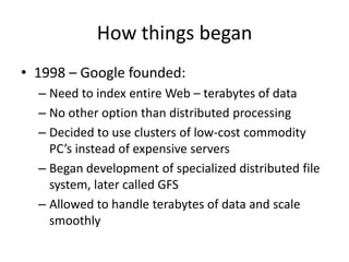 How things began
• 1998 – Google founded:
– Need to index entire Web – terabytes of data
– No other option than distributed processing
– Decided to use clusters of low-cost commodity
PC’s instead of expensive servers
– Began development of specialized distributed file
system, later called GFS
– Allowed to handle terabytes of data and scale
smoothly

 