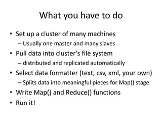What you have to do
• Set up a cluster of many machines
– Usually one master and many slaves

• Pull data into cluster’s file system
– distributed and replicated automatically

• Select data formatter (text, csv, xml, your own)
– Splits data into meaningful pieces for Map() stage

• Write Map() and Reduce() functions
• Run it!

 