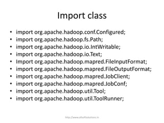 Import class
• import org.apache.hadoop.conf.Configured;
• import org.apache.hadoop.fs.Path;
• import org.apache.hadoop.io.IntWritable;
• import org.apache.hadoop.io.Text;
• Import org.apache.hadoop.mapred.FileInputFormat;
• import org.apache.hadoop.mapred.FileOutputFormat;
• import org.apache.hadoop.mapred.JobClient;
• import org.apache.hadoop.mapred.JobConf;
• import org.apache.hadoop.util.Tool;
• import org.apache.hadoop.util.ToolRunner;
http://www.allsoftsolutions.in
 