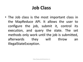 Job Class
• The Job class is the most important class in
the MapReduce API. It allows the user to
configure the job, submit it, control its
execution, and query the state. The set
methods only work until the job is submitted,
afterwards they will throw an
IllegalStateException.
http://www.allsoftsolutions.in
 