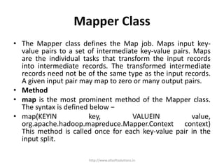 Mapper Class
• The Mapper class defines the Map job. Maps input key-
value pairs to a set of intermediate key-value pairs. Maps
are the individual tasks that transform the input records
into intermediate records. The transformed intermediate
records need not be of the same type as the input records.
A given input pair may map to zero or many output pairs.
• Method
• map is the most prominent method of the Mapper class.
The syntax is defined below −
• map(KEYIN key, VALUEIN value,
org.apache.hadoop.mapreduce.Mapper.Context context)
This method is called once for each key-value pair in the
input split.
http://www.allsoftsolutions.in
 