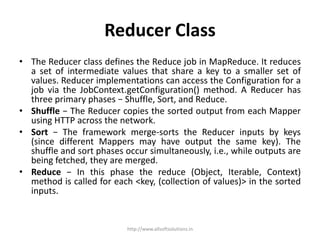 Reducer Class
• The Reducer class defines the Reduce job in MapReduce. It reduces
a set of intermediate values that share a key to a smaller set of
values. Reducer implementations can access the Configuration for a
job via the JobContext.getConfiguration() method. A Reducer has
three primary phases − Shuffle, Sort, and Reduce.
• Shuffle − The Reducer copies the sorted output from each Mapper
using HTTP across the network.
• Sort − The framework merge-sorts the Reducer inputs by keys
(since different Mappers may have output the same key). The
shuffle and sort phases occur simultaneously, i.e., while outputs are
being fetched, they are merged.
• Reduce − In this phase the reduce (Object, Iterable, Context)
method is called for each <key, (collection of values)> in the sorted
inputs.
http://www.allsoftsolutions.in
 
