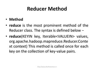 Reducer Method
• Method
• reduce is the most prominent method of the
Reducer class. The syntax is defined below −
• reduce(KEYIN key, Iterable<VALUEIN> values,
org.apache.hadoop.mapreduce.Reducer.Conte
xt context) This method is called once for each
key on the collection of key-value pairs.
http://www.allsoftsolutions.in
 