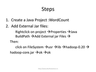 Steps
1. Create a Java Project :WordCount
2. Add External Jar files:
Rightclick on project Properties Java
BuildPath Add External jar Files 
Then:
click on FileSystem usr lib hadoop-0.20 
hadoop-core.jar ok ok
http://www.allsoftsolutions.in
 