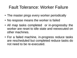 Fault Tolerance: Worker Failure
●

The master pings every worker periodically

●

No respose means the worker is failed

●

●

All map tasks completed or in-progressby the
worker are reset to idle state and reexecuted on
other machines.
For a failed machine, in-progress reduce tasks
are rescheduled but completed reduce tasks do
not need to be re-executed.

 