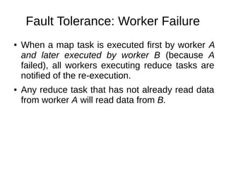 Fault Tolerance: Worker Failure
●

●

When a map task is executed first by worker A
and later executed by worker B (because A
failed), all workers executing reduce tasks are
notified of the re-execution.
Any reduce task that has not already read data
from worker A will read data from B.

 