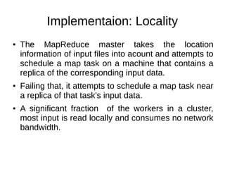 Implementaion: Locality
●

●

●

The MapReduce master takes the location
information of input files into acount and attempts to
schedule a map task on a machine that contains a
replica of the corresponding input data.
Failing that, it attempts to schedule a map task near
a replica of that task's input data.
A significant fraction of the workers in a cluster,
most input is read locally and consumes no network
bandwidth.

 