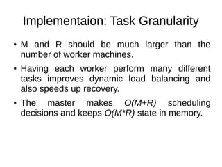 Implementaion: Task Granularity
●

●

●

M and R should be much larger than the
number of worker machines.
Having each worker perform many different
tasks improves dynamic load balancing and
also speeds up recovery.
The master makes O(M+R) scheduling
decisions and keeps O(M*R) state in memory.

 