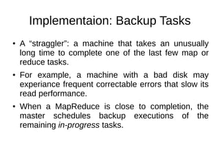 Implementaion: Backup Tasks
●

●

●

A “straggler”: a machine that takes an unusually
long time to complete one of the last few map or
reduce tasks.
For example, a machine with a bad disk may
experiance frequent correctable errors that slow its
read performance.
When a MapReduce is close to completion, the
master schedules backup executions of the
remaining in-progress tasks.

 