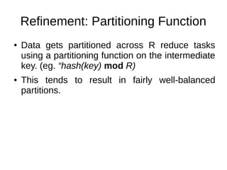 Refinement: Partitioning Function
●

●

Data gets partitioned across R reduce tasks
using a partitioning function on the intermediate
key. (eg. “hash(key) mod R)
This tends to result in fairly well-balanced
partitions.

 