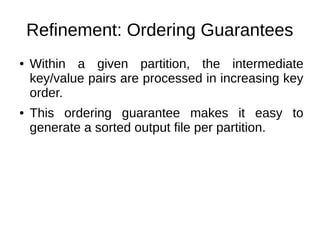 Refinement: Ordering Guarantees
●

●

Within a given partition, the intermediate
key/value pairs are processed in increasing key
order.
This ordering guarantee makes it easy to
generate a sorted output file per partition.

 