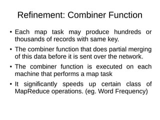 Refinement: Combiner Function
●

●

●

●

Each map task may produce hundreds or
thousands of records with same key.
The combiner function that does partial merging
of this data before it is sent over the network.
The combiner function is executed on each
machine that performs a map task
It significantly speeds up certain class of
MapReduce operations. (eg. Word Frequency)

 